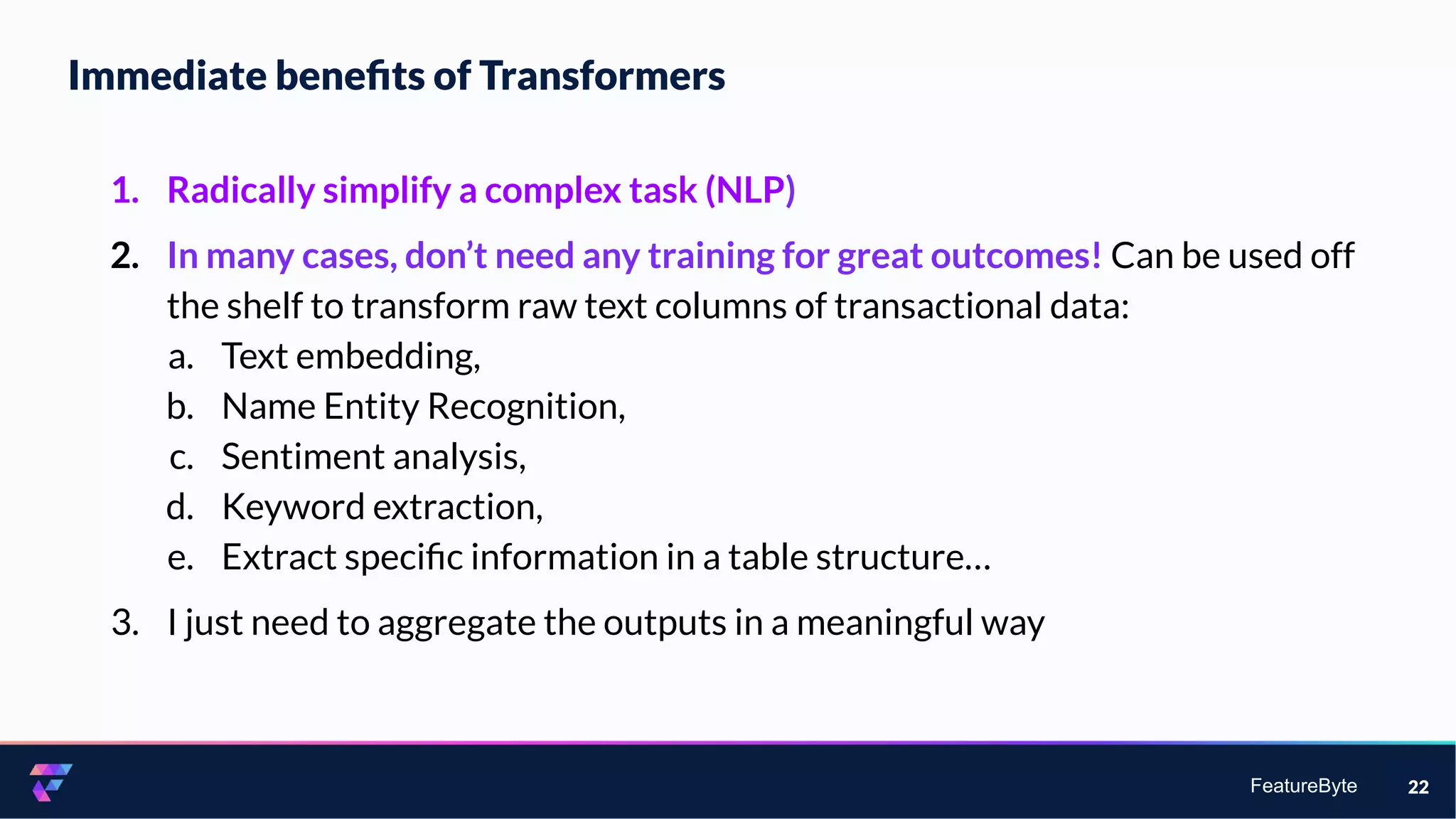 FeatureByte
Immediate beneﬁts of Transformers
22
1. Radically simplify a complex task (NLP)
2. In many cases, don’t need any training for great outcomes! Can be used off
the shelf to transform raw text columns of transactional data:
a. Text embedding,
b. Name Entity Recognition,
c. Sentiment analysis,
d. Keyword extraction,
e. Extract speciﬁc information in a table structure…
3. I just need to aggregate the outputs in a meaningful way
 
