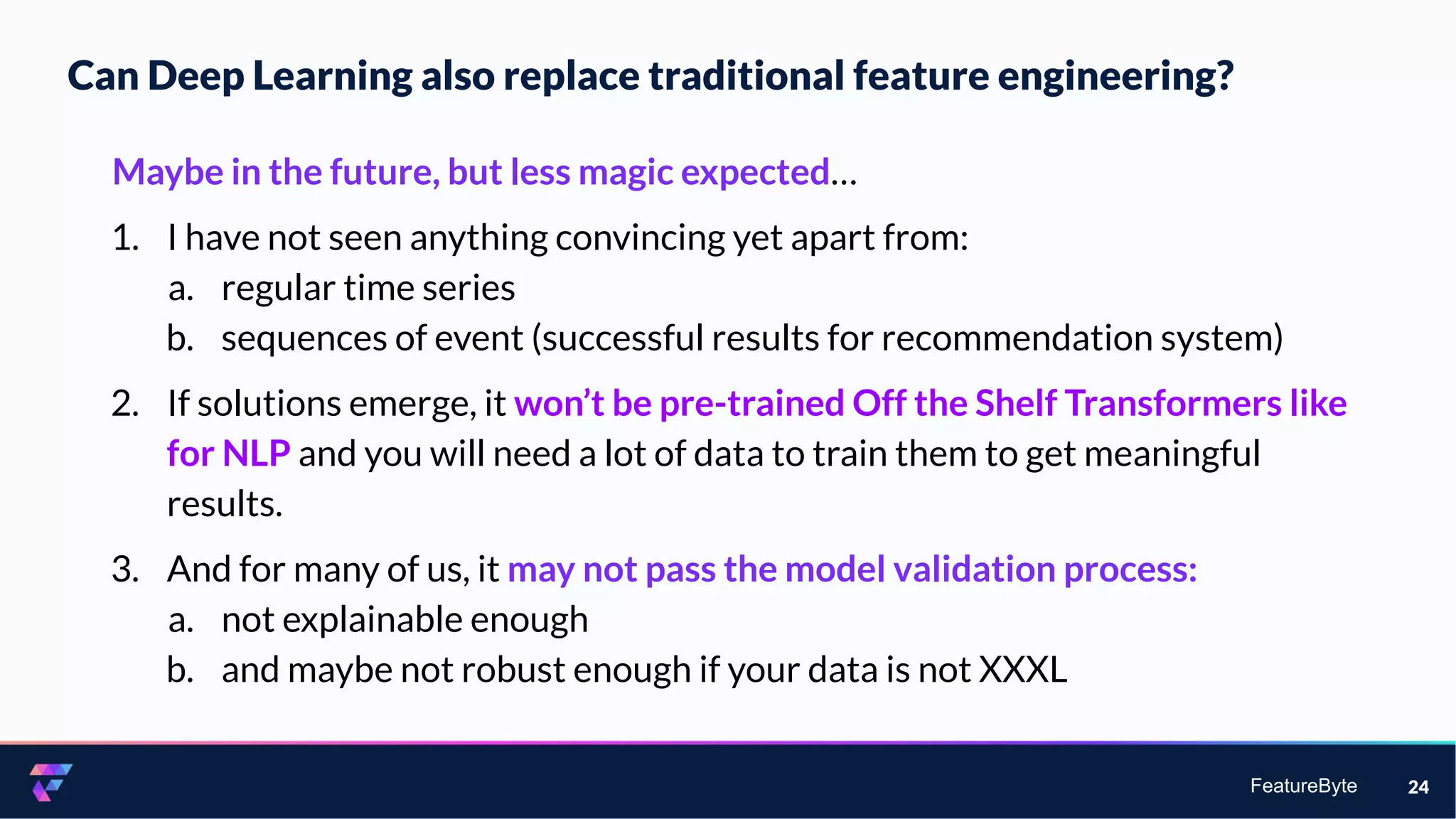 FeatureByte
Can Deep Learning also replace traditional feature engineering?
24
Maybe in the future, but less magic expected…
1. I have not seen anything convincing yet apart from:
a. regular time series
b. sequences of event (successful results for recommendation system)
2. If solutions emerge, it won’t be pre-trained Off the Shelf Transformers like
for NLP and you will need a lot of data to train them to get meaningful
results.
3. And for many of us, it may not pass the model validation process:
a. not explainable enough
b. and maybe not robust enough if your data is not XXXL
 