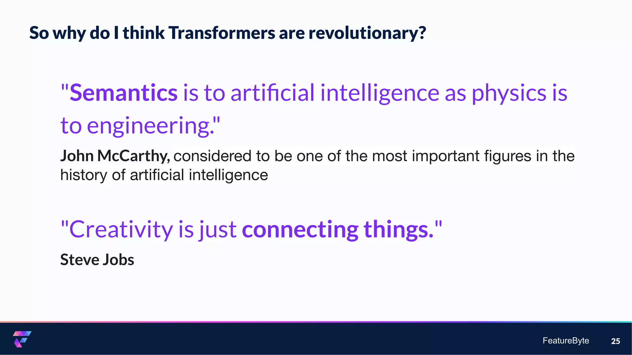 FeatureByte 25
"Semantics is to artiﬁcial intelligence as physics is
to engineering."
John McCarthy, considered to be one of the most important ﬁgures in the
history of artiﬁcial intelligence
"Creativity is just connecting things."
Steve Jobs
So why do I think Transformers are revolutionary?
 