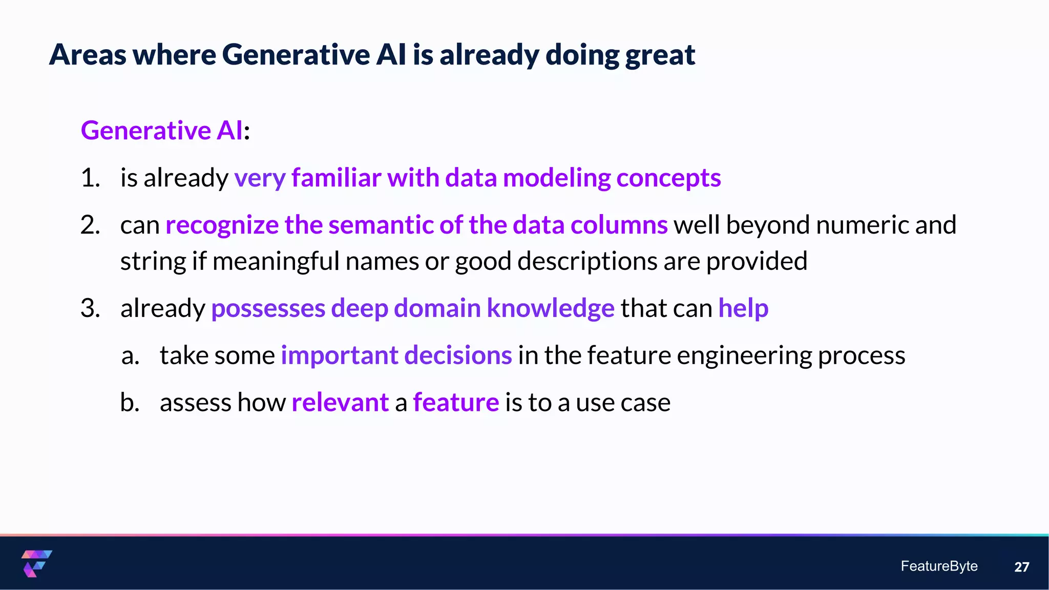 FeatureByte
Areas where Generative AI is already doing great
27
Generative AI:
1. is already very familiar with data modeling concepts
2. can recognize the semantic of the data columns well beyond numeric and
string if meaningful names or good descriptions are provided
3. already possesses deep domain knowledge that can help
a. take some important decisions in the feature engineering process
b. assess how relevant a feature is to a use case
 
