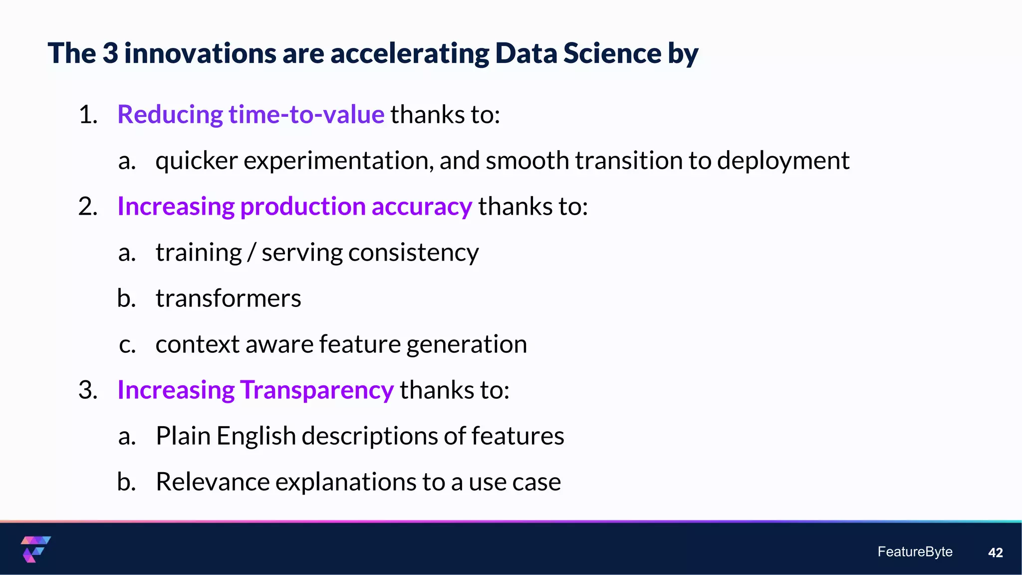 FeatureByte
The 3 innovations are accelerating Data Science by
42
1. Reducing time-to-value thanks to:
a. quicker experimentation, and smooth transition to deployment
2. Increasing production accuracy thanks to:
a. training / serving consistency
b. transformers
c. context aware feature generation
3. Increasing Transparency thanks to:
a. Plain English descriptions of features
b. Relevance explanations to a use case
 