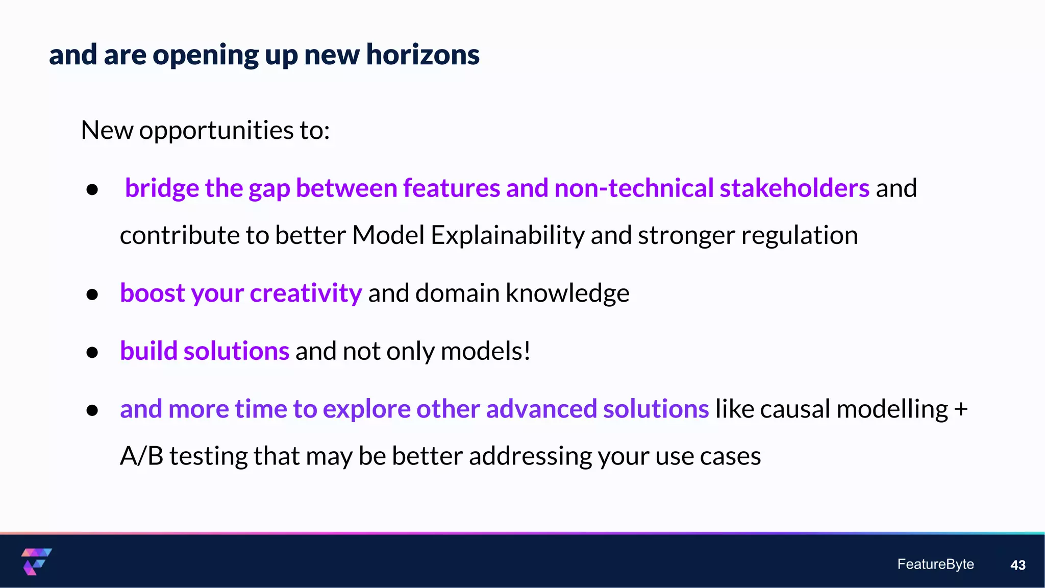 FeatureByte
and are opening up new horizons
43
New opportunities to:
● bridge the gap between features and non-technical stakeholders and
contribute to better Model Explainability and stronger regulation
● boost your creativity and domain knowledge
● build solutions and not only models!
● and more time to explore other advanced solutions like causal modelling +
A/B testing that may be better addressing your use cases
 