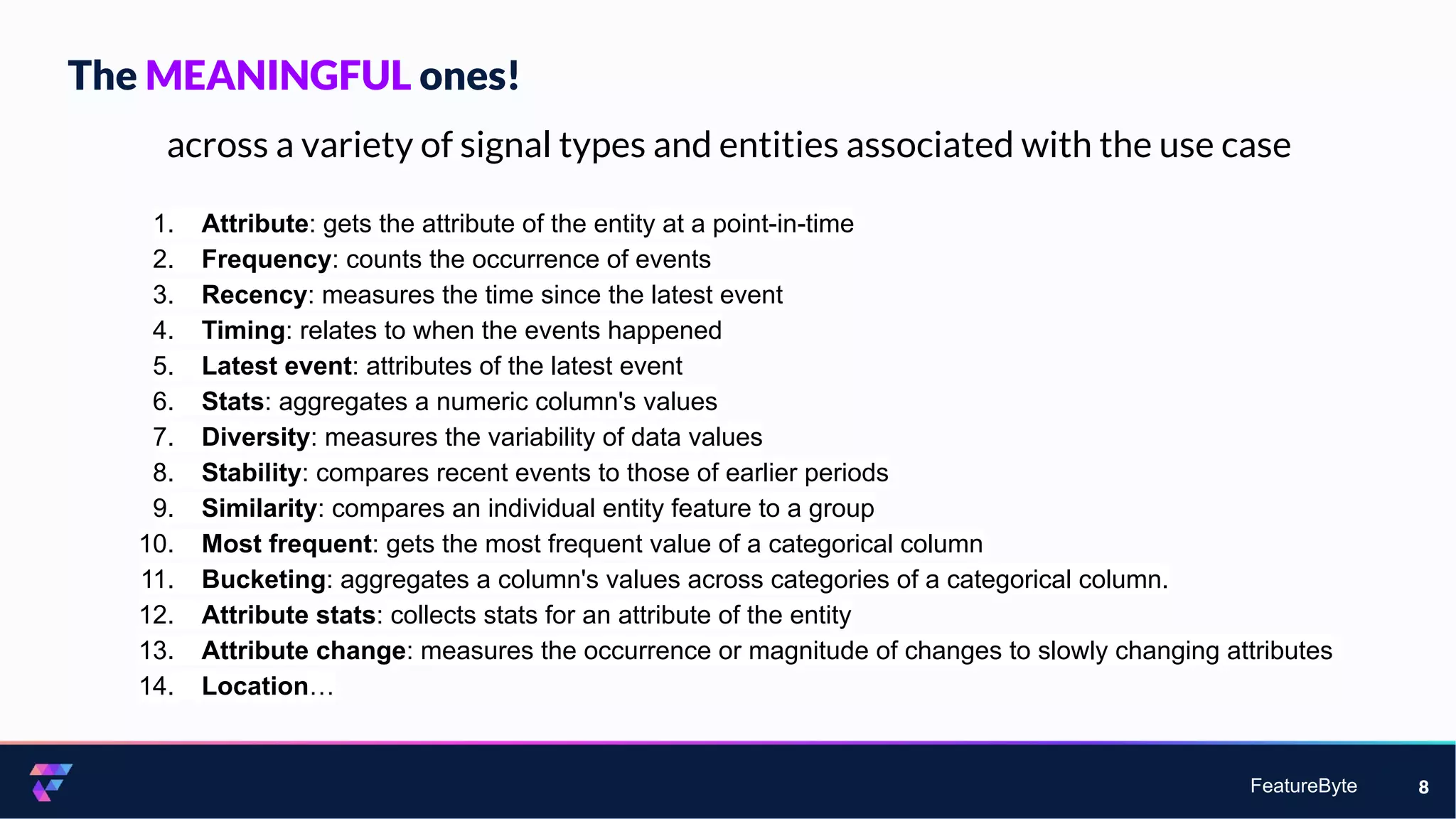 FeatureByte 8
across a variety of signal types and entities associated with the use case
1. Attribute: gets the attribute of the entity at a point-in-time
2. Frequency: counts the occurrence of events
3. Recency: measures the time since the latest event
4. Timing: relates to when the events happened
5. Latest event: attributes of the latest event
6. Stats: aggregates a numeric column's values
7. Diversity: measures the variability of data values
8. Stability: compares recent events to those of earlier periods
9. Similarity: compares an individual entity feature to a group
10. Most frequent: gets the most frequent value of a categorical column
11. Bucketing: aggregates a column's values across categories of a categorical column.
12. Attribute stats: collects stats for an attribute of the entity
13. Attribute change: measures the occurrence or magnitude of changes to slowly changing attributes
14. Location…
The MEANINGFUL ones!
 