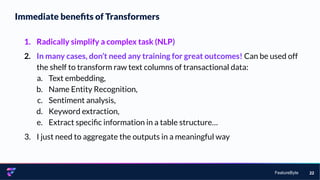 FeatureByte
Immediate beneﬁts of Transformers
22
1. Radically simplify a complex task (NLP)
2. In many cases, don’t need any training for great outcomes! Can be used off
the shelf to transform raw text columns of transactional data:
a. Text embedding,
b. Name Entity Recognition,
c. Sentiment analysis,
d. Keyword extraction,
e. Extract speciﬁc information in a table structure…
3. I just need to aggregate the outputs in a meaningful way
 