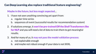 FeatureByte
Can Deep Learning also replace traditional feature engineering?
24
Maybe in the future, but less magic expected…
1. I have not seen anything convincing yet apart from:
a. regular time series
b. sequences of event (successful results for recommendation system)
2. If solutions emerge, it won’t be pre-trained Off the Shelf Transformers like
for NLP and you will need a lot of data to train them to get meaningful
results.
3. And for many of us, it may not pass the model validation process:
a. not explainable enough
b. and maybe not robust enough if your data is not XXXL
 
