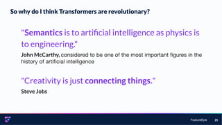 FeatureByte 25
"Semantics is to artiﬁcial intelligence as physics is
to engineering."
John McCarthy, considered to be one of the most important ﬁgures in the
history of artiﬁcial intelligence
"Creativity is just connecting things."
Steve Jobs
So why do I think Transformers are revolutionary?
 