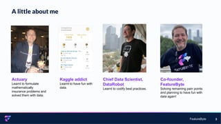 FeatureByte
A little about me
3
Actuary
Learnt to formulate
mathematically
insurance problems and
solved them with data.
Kaggle addict
Learnt to have fun with
data.
Chief Data Scientist,
DataRobot
Learnt to codify best practices.
Co-founder,
FeatureByte
Solving remaining pain points
and planning to have fun with
data again!
 