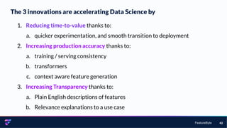FeatureByte
The 3 innovations are accelerating Data Science by
42
1. Reducing time-to-value thanks to:
a. quicker experimentation, and smooth transition to deployment
2. Increasing production accuracy thanks to:
a. training / serving consistency
b. transformers
c. context aware feature generation
3. Increasing Transparency thanks to:
a. Plain English descriptions of features
b. Relevance explanations to a use case
 