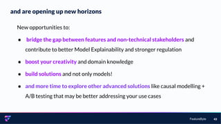 FeatureByte
and are opening up new horizons
43
New opportunities to:
● bridge the gap between features and non-technical stakeholders and
contribute to better Model Explainability and stronger regulation
● boost your creativity and domain knowledge
● build solutions and not only models!
● and more time to explore other advanced solutions like causal modelling +
A/B testing that may be better addressing your use cases
 