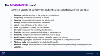 FeatureByte 8
across a variety of signal types and entities associated with the use case
1. Attribute: gets the attribute of the entity at a point-in-time
2. Frequency: counts the occurrence of events
3. Recency: measures the time since the latest event
4. Timing: relates to when the events happened
5. Latest event: attributes of the latest event
6. Stats: aggregates a numeric column's values
7. Diversity: measures the variability of data values
8. Stability: compares recent events to those of earlier periods
9. Similarity: compares an individual entity feature to a group
10. Most frequent: gets the most frequent value of a categorical column
11. Bucketing: aggregates a column's values across categories of a categorical column.
12. Attribute stats: collects stats for an attribute of the entity
13. Attribute change: measures the occurrence or magnitude of changes to slowly changing attributes
14. Location…
The MEANINGFUL ones!
 