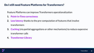 FeatureByte
Do I still need Feature Platforms for Transformers?
23
Feature Platforms can improve Transformers operationalization
1. Point-in-Time correctness
2. Low latency thanks to the pre-computation of features that involve
transformers
3. Caching (via partial aggregations or other mechanisms) to reduce expensive
transformer calls
4. Transformer Library
 
