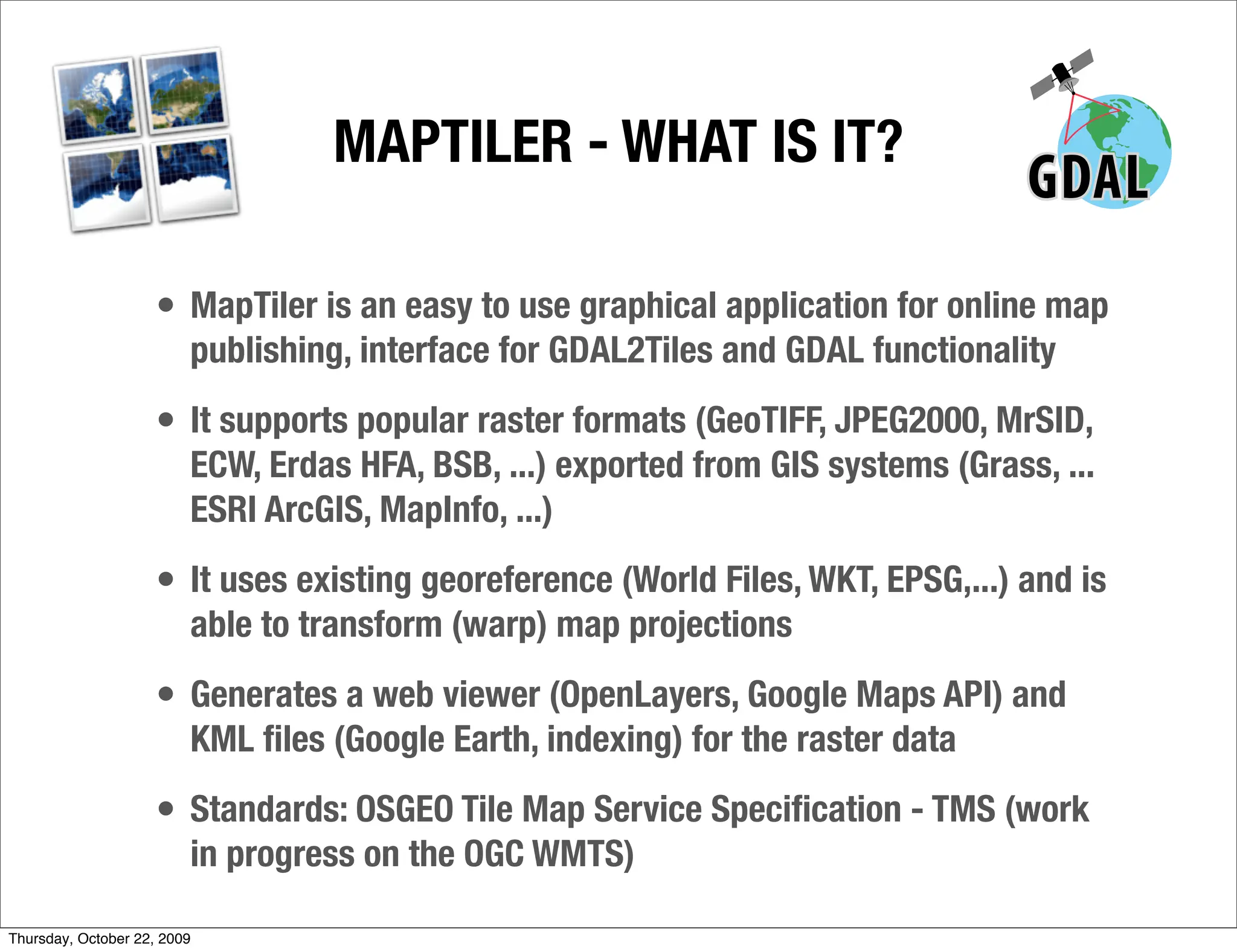 MAPTILER - WHAT IS IT?

                     • MapTiler is an easy to use graphical application for online map
                         publishing, interface for GDAL2Tiles and GDAL functionality
                     • It supports popular raster formats (GeoTIFF, JPEG2000, MrSID,
                         ECW, Erdas HFA, BSB, ...) exported from GIS systems (Grass, ...
                         ESRI ArcGIS, MapInfo, ...)
                     • It uses existing georeference (World Files, WKT, EPSG,...) and is
                         able to transform (warp) map projections
                     • Generates a web viewer (OpenLayers, Google Maps API) and
                         KML ﬁles (Google Earth, indexing) for the raster data
                     • Standards: OSGEO Tile Map Service Speciﬁcation - TMS (work
                         in progress on the OGC WMTS)

Thursday, October 22, 2009
 