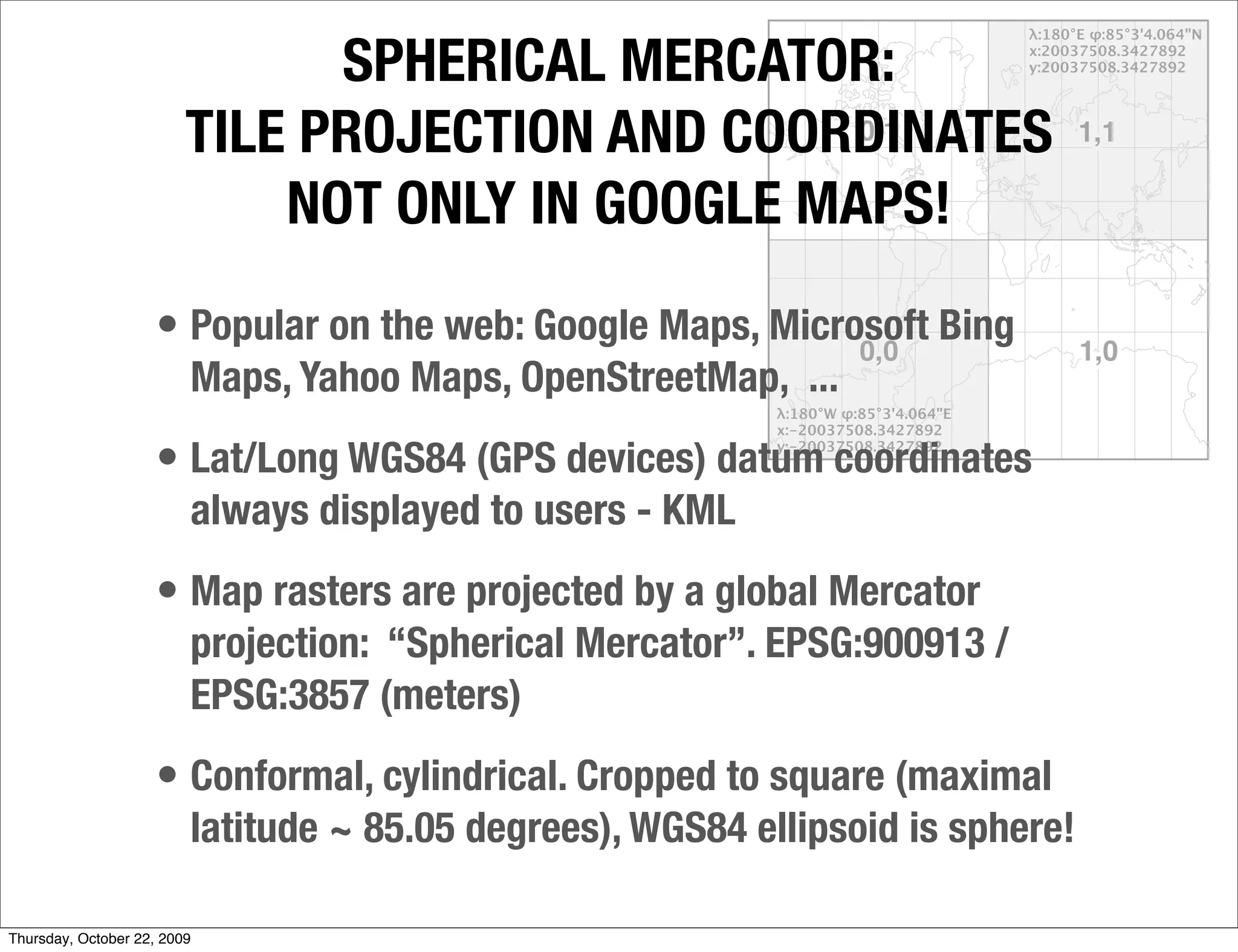 SPHERICAL MERCATOR:
                         TILE PROJECTION AND COORDINATES
                             NOT ONLY IN GOOGLE MAPS!
                     • Popular on the web: Google Maps, Microsoft Bing
                         Maps, Yahoo Maps, OpenStreetMap, ...
                     • Lat/Long WGS84 (GPS devices) datum coordinates
                         always displayed to users - KML
                     • Map rasters are projected by a global Mercator
                         projection: “Spherical Mercator”. EPSG:900913 /
                         EPSG:3857 (meters)
                     • Conformal, cylindrical. Cropped to square (maximal
                         latitude ~ 85.05 degrees), WGS84 ellipsoid is sphere!

Thursday, October 22, 2009
 