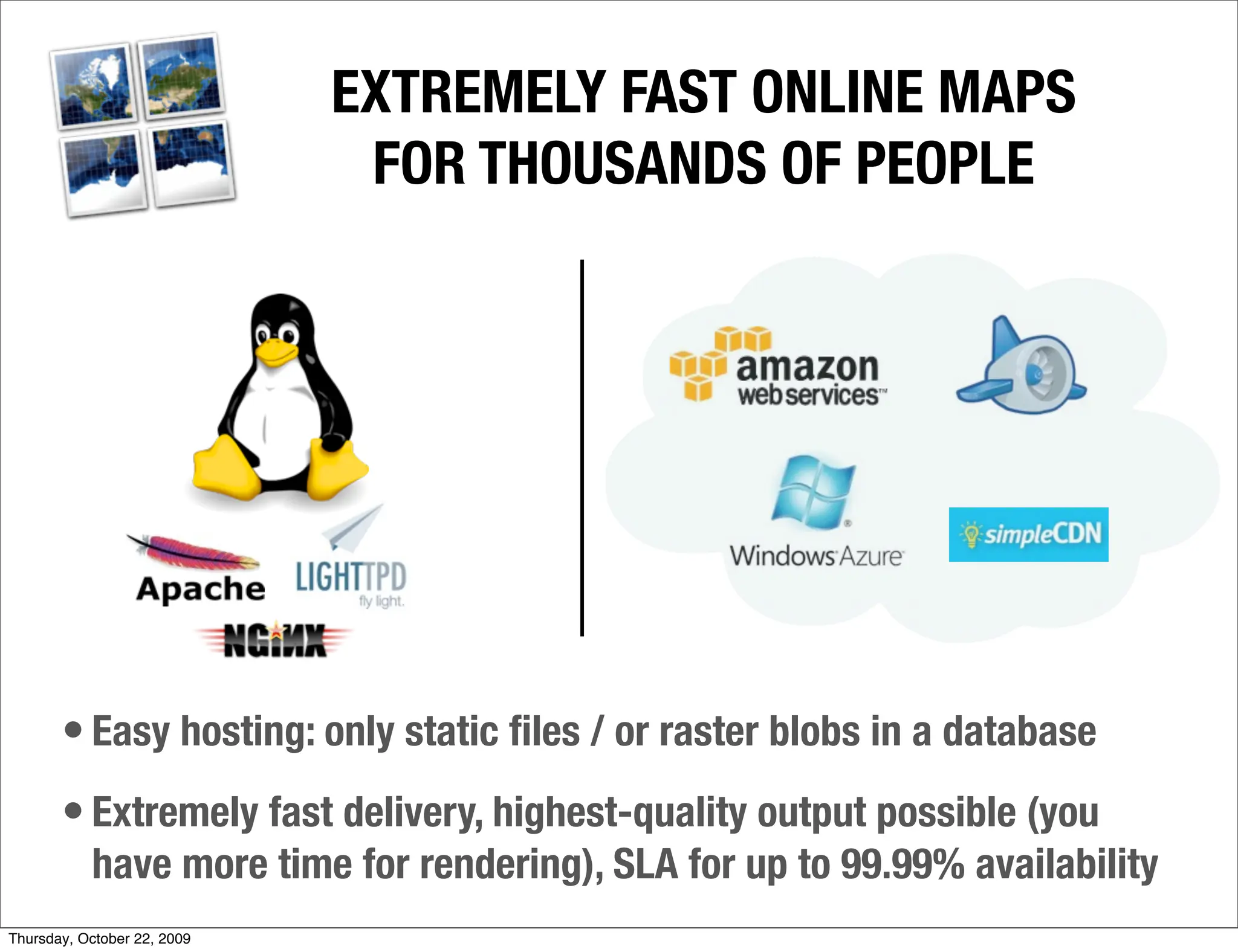 EXTREMELY FAST ONLINE MAPS
                              FOR THOUSANDS OF PEOPLE




       • Easy hosting: only static ﬁles / or raster blobs in a database
       • Extremely fast delivery, highest-quality output possible (you
           have more time for rendering), SLA for up to 99.99% availability
Thursday, October 22, 2009
 