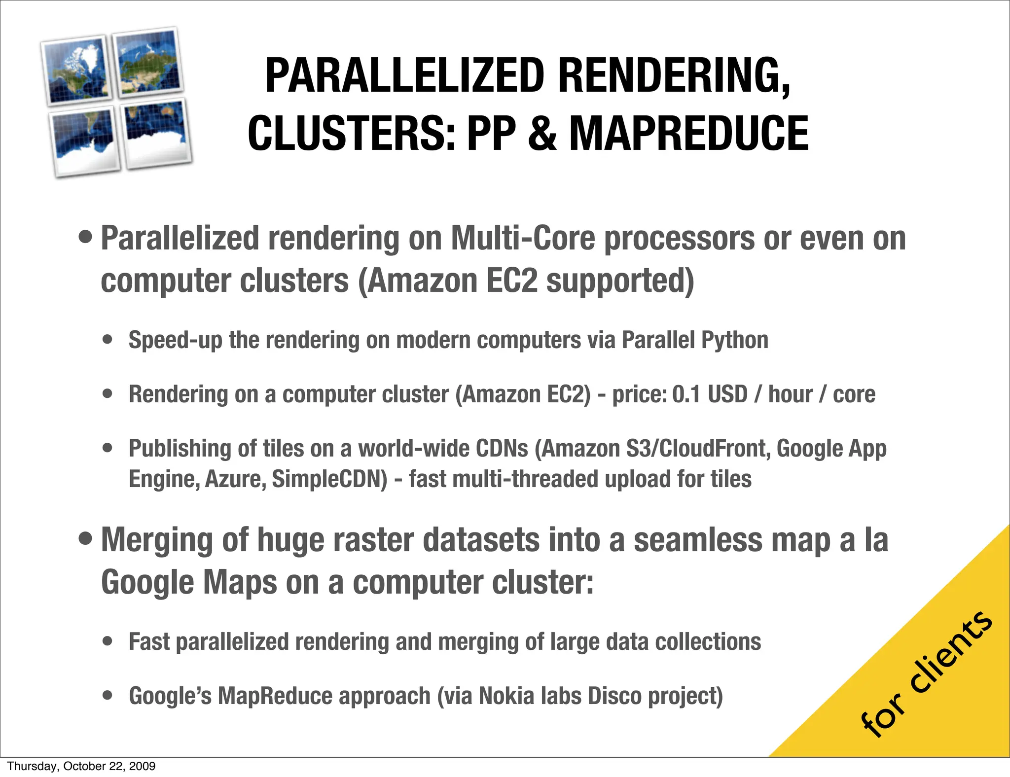 PARALLELIZED RENDERING,
                                 CLUSTERS: PP & MAPREDUCE

            • Parallelized rendering on Multi-Core processors or even on
                computer clusters (Amazon EC2 supported)
                • Speed-up the rendering on modern computers via Parallel Python

                • Rendering on a computer cluster (Amazon EC2) - price: 0.1 USD / hour / core

                • Publishing of tiles on a world-wide CDNs (Amazon S3/CloudFront, Google App
                     Engine, Azure, SimpleCDN) - fast multi-threaded upload for tiles

            • Merging of huge raster datasets into a seamless map a la
                Google Maps on a computer cluster:




                                                                                                    s
                • Fast parallelized rendering and merging of large data collections




                                                                                                  nte
                                                                                                cli
                • Google’s MapReduce approach (via Nokia labs Disco project)




                                                                                            r
                                                                                         fo
Thursday, October 22, 2009
 