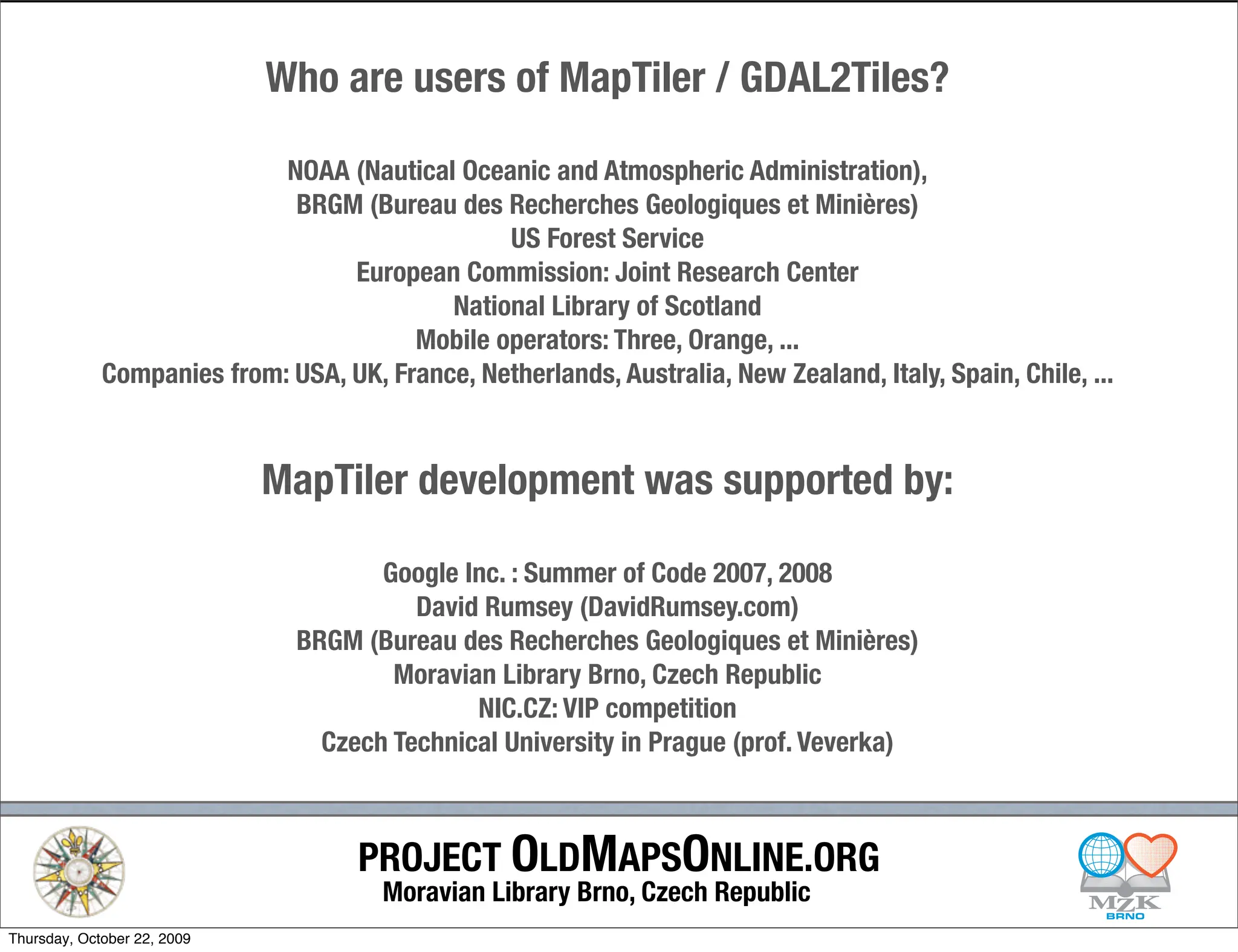 Who are users of MapTiler / GDAL2Tiles?

                            NOAA (Nautical Oceanic and Atmospheric Administration),
                             BRGM (Bureau des Recherches Geologiques et Minières)
                                                US Forest Service
                                  European Commission: Joint Research Center
                                           National Library of Scotland
                                        Mobile operators: Three, Orange, ...
             Companies from: USA, UK, France, Netherlands, Australia, New Zealand, Italy, Spain, Chile, ...



                             MapTiler development was supported by:

                                      Google Inc. : Summer of Code 2007, 2008
                                         David Rumsey (DavidRumsey.com)
                               BRGM (Bureau des Recherches Geologiques et Minières)
                                       Moravian Library Brno, Czech Republic
                                              NIC.CZ: VIP competition
                                 Czech Technical University in Prague (prof. Veverka)



                                    PROJECT OLDMAPSONLINE.ORG
                                       Moravian Library Brno, Czech Republic
Thursday, October 22, 2009
 