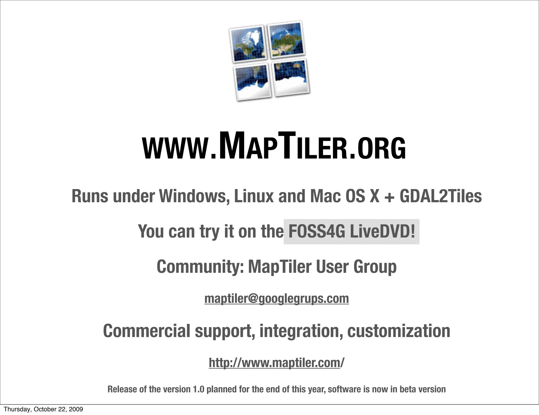 WWW . MAPTILER . ORG
                      Runs under Windows, Linux and Mac OS X + GDAL2Tiles
                                     You can try it on the FOSS4G LiveDVD!
                                          Community: MapTiler User Group
                                                       maptiler@googlegrups.com

                             Commercial support, integration, customization
                                                        http://www.maptiler.com/
                             Release of the version 1.0 planned for the end of this year, software is now in beta version

Thursday, October 22, 2009
 