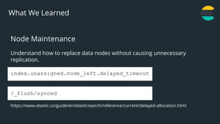 21
What We Learned
Node Maintenance
Understand how to replace data nodes without causing unnecessary
replication.
index.unassigned.node_left.delayed_timeout
/_flush/synced
https://www.elastic.co/guide/en/elasticsearch/reference/current/delayed-allocation.html
 