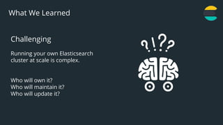 22
What We Learned
Challenging
Running your own Elasticsearch
cluster at scale is complex.
Who will own it?
Who will maintain it?
Who will update it?
 