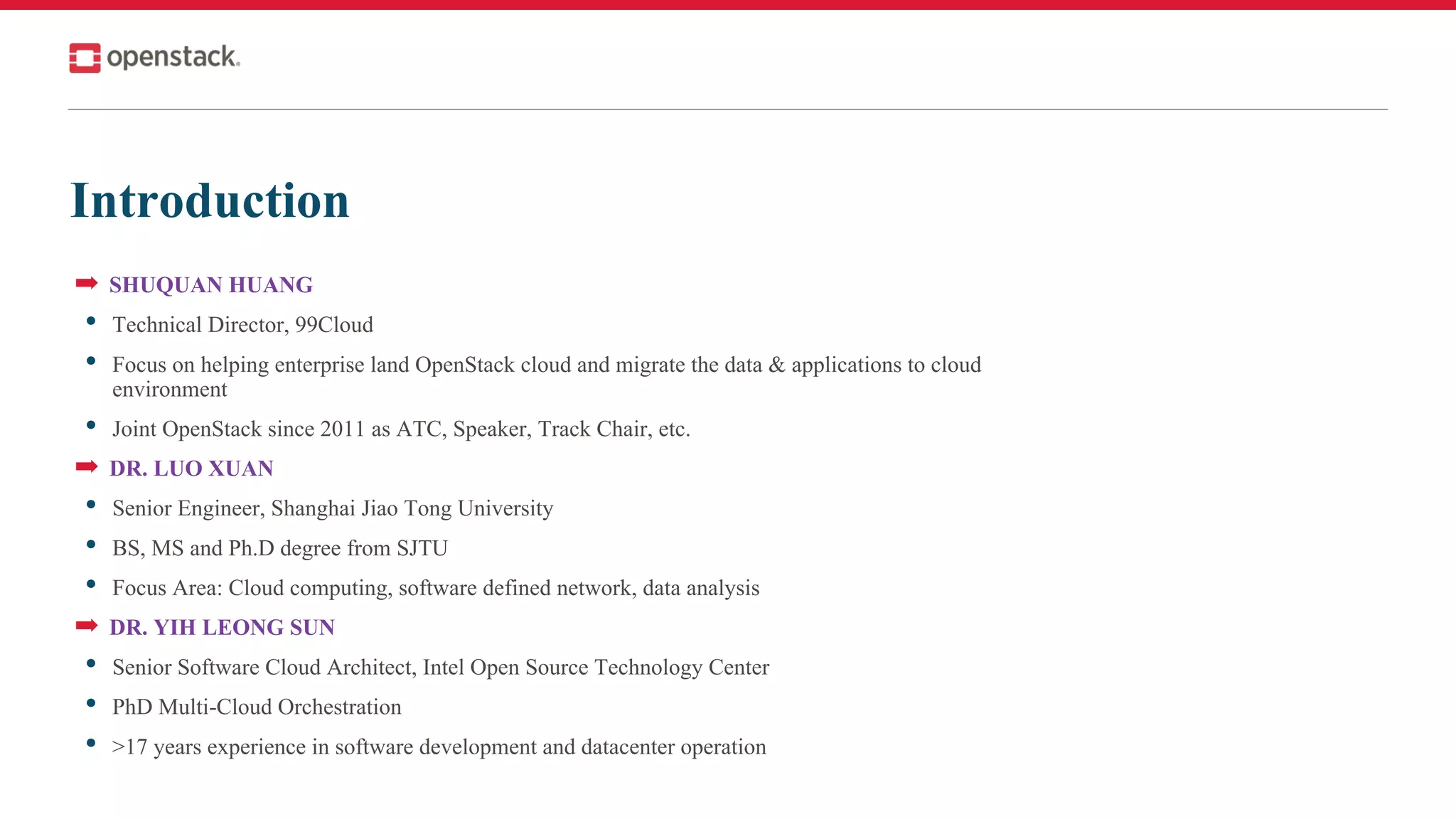 Introduction
➡ SHUQUAN HUANG
• Technical Director, 99Cloud
• Focus on helping enterprise land OpenStack cloud and migrate the data & applications to cloud
environment
• Joint OpenStack since 2011 as ATC, Speaker, Track Chair, etc.
➡ DR. LUO XUAN
• Senior Engineer, Shanghai Jiao Tong University
• BS, MS and Ph.D degree from SJTU
• Focus Area: Cloud computing, software defined network, data analysis
➡ DR. YIH LEONG SUN
• Senior Software Cloud Architect, Intel Open Source Technology Center
• PhD Multi-Cloud Orchestration
• >17 years experience in software development and datacenter operation
 