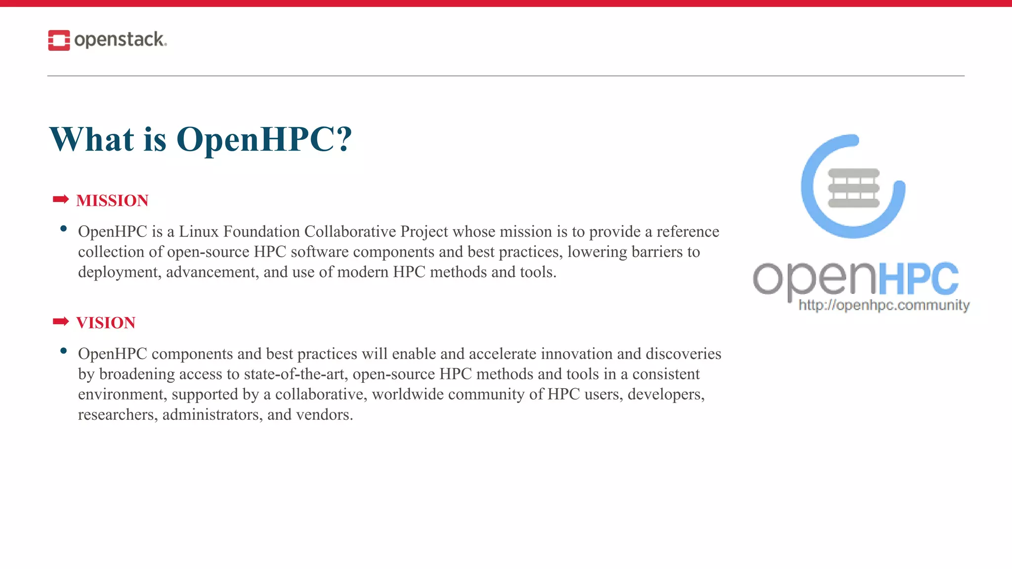 What is OpenHPC?
➡ MISSION
• OpenHPC is a Linux Foundation Collaborative Project whose mission is to provide a reference
collection of open-source HPC software components and best practices, lowering barriers to
deployment, advancement, and use of modern HPC methods and tools.
➡ VISION
• OpenHPC components and best practices will enable and accelerate innovation and discoveries
by broadening access to state-of-the-art, open-source HPC methods and tools in a consistent
environment, supported by a collaborative, worldwide community of HPC users, developers,
researchers, administrators, and vendors.
 