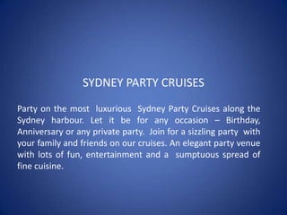 SYDNEY PARTY CRUISES Party on the most  luxurious  Sydney Party Cruises along the Sydney harbour. Let it be for any occasion – Birthday, Anniversary or any private party.  Join for a sizzling party  with your family and friends on our cruises. An elegant party venue with lots of fun, entertainment and a  sumptuous spread of fine cuisine. 