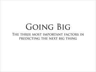 Going Big
The three most important factors in
   predicting the next big thing