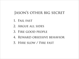 Jason’s other big secret

1. Fail fast
2. Argue all sides
3. Fire good people
4. Reward obsessive behavior
5. Hire slow / Fire fast