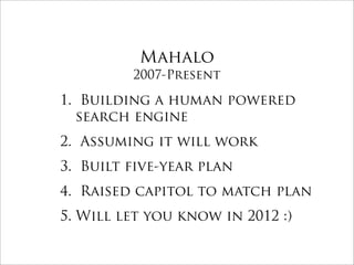 Mahalo
         2007-Present

1. Building a human powered
  search engine
2. Assuming it will work
3. Built five-year plan
4. Raised capitol to match plan
5. Will let you know in 2012 :)