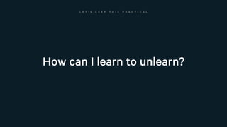 How can I learn to unlearn?
L E T ’ S K E E P T H I S P R A C T I C A L
 