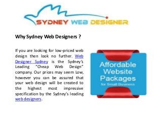 Why Sydney Web Designers ?
If you are looking for low-priced web
design then look no further. Web
Designer Sydney is the Sydney’s
Leading “Cheap Web Design”
company. Our prices may seem Low,
however you can be assured that
your web design will be created to
the highest most impressive
specification by the Sydney’s leading
web designers.
 