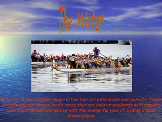The Water The water is also another major attraction for both locals and tourists. There’s  A really popular dragon boats races that are held on weekends with amazing  Colors and details and always with the wonderful view of Sydney’s most  Known places. 