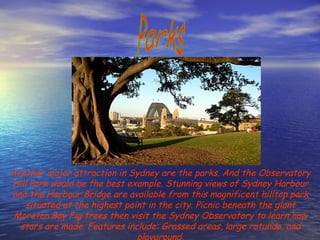 Parks Another major attraction in Sydney are the parks. And the Observatory Hill Park would be the best example. Stunning views of Sydney Harbour and the Harbour Bridge are available from this magnificent hilltop park situated at the highest point in the city. Picnic beneath the giant Moreton Bay Fig trees then visit the Sydney Observatory to learn how stars are made. Features include: Grassed areas, large rotunda, and playground. 