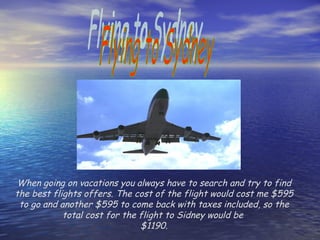 Flying to Sydney When going on vacations you always have to search and try to find the best flights offers. The cost of the flight would cost me $595 to go and another $595 to come back with taxes included, so the total cost for the flight to Sidney would be  $1190. 