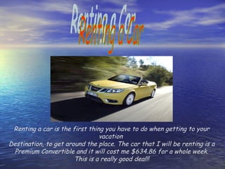 Renting a Car Renting a car is the first thing you have to do when getting to your vacation  Destination, to get around the place. The car that I will be renting is a Premium Convertible and it will cost me $634.86 for a whole week. This is a really good deal!! 