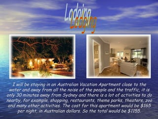 Lodging I will be staying in an Australian Vacation Apartment close to the water and away from all the noise of the people and the traffic, it is only 30 minutes away from Sydney and there is a lot of activities to do nearby, for example, shopping, restaurants, theme parks, theaters, zoo and many other activities. The cost for this apartment would be $165 per night, in Australian dollars. So the total would be $1155. 