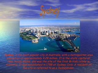 Sydney Sydney  is the most popular city in Australia, with a metropolitan area population of approximately 4.28 million. It is the state capital of New South Wales, and was the site of the first British colony in Australia. It was established in 1788 at Sydney Cove. A resident of the city is referred to as a Sydneysider. 