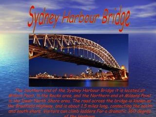 Sydney Harbour Bridge The Southern end of the Sydney Harbour Bridge it is located at Millers Point, in the Rocks area, and the Northern end at Milsons Point in the lower North Shore area. The road across the bridge is known as the Bradfield Highway, and is about 1.5 miles long, connecting the north and south shore. Visitors can climb ladders For a dramatic 360 degree of the Harbour. 