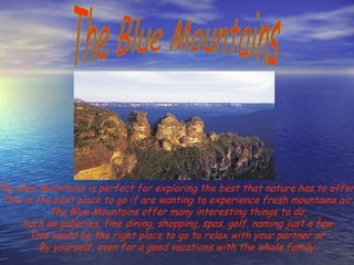 The Blue Mountains The Blue Mountains is perfect for exploring the best that nature has to offer.  This is the best place to go if are wanting to experience fresh mountains air. The Blue Mountains offer many interesting things to do, Such as galleries, fine dining, shopping, spas, golf, naming just a few. This would be the right place to go to relax with your partner or  By yourself, even for a good vacations with the whole family. 
