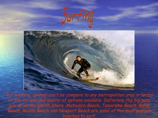 Surfing For surfers, Sydney can’t be compare to any metropolitan area in terms of the variety and quality of options available. Definitely the big guns are up on the North Shore. Matoubra Beach, Tamarama Beach, Bondi Beach, Mainly Beach and Newport Beach are some of the most popular beaches to surf. 