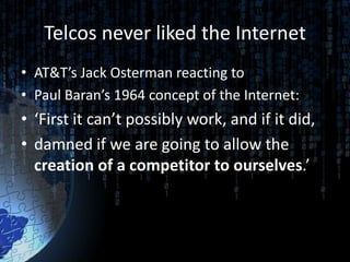 Telcos never liked the Internet
• AT&T’s Jack Osterman reacting to
• Paul Baran’s 1964 concept of the Internet:
• ‘First it can’t possibly work, and if it did,
• damned if we are going to allow the
  creation of a competitor to ourselves.’
 