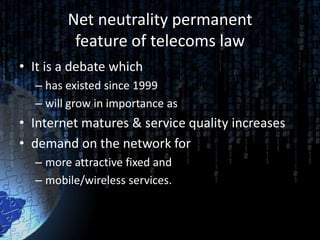 Net neutrality permanent
         feature of telecoms law
• It is a debate which
  – has existed since 1999
  – will grow in importance as
• Internet matures & service quality increases
• demand on the network for
  – more attractive fixed and
  – mobile/wireless services.
 