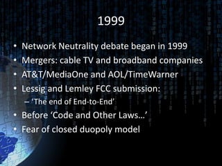 1999
•   Network Neutrality debate began in 1999
•   Mergers: cable TV and broadband companies
•   AT&T/MediaOne and AOL/TimeWarner
•   Lessig and Lemley FCC submission:
    – ‘The end of End-to-End’
• Before ‘Code and Other Laws…’
• Fear of closed duopoly model
 