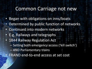 Common Carriage not new
•   Began with obligations on inns/boats
•   Determined by public function of networks
•   Continued into modern networks
•   E.g. Railways and telegraphs
•   1844 Railway Regulation Act
    – Setting both emergency access (‘kill switch’)
    – AND Parliamentary trains
• FRAND end-to-end access at set cost
 