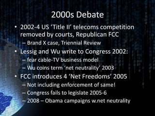 2000s Debate
• 2002-4 US ‘Title II’ telecoms competition
  removed by courts, Republican FCC
  – Brand X case, Triennial Review
• Lessig and Wu write to Congress 2002:
  – fear cable-TV business model
  – Wu coins term ‘net neutrality’ 2003
• FCC introduces 4 ‘Net Freedoms’ 2005
  – Not including enforcement of same!
  – Congress fails to legislate 2005-6
  – 2008 – Obama campaigns w.net neutrality
 