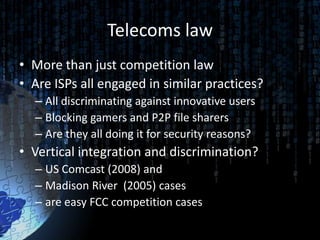 Telecoms law
• More than just competition law
• Are ISPs all engaged in similar practices?
  – All discriminating against innovative users
  – Blocking gamers and P2P file sharers
  – Are they all doing it for security reasons?
• Vertical integration and discrimination?
  – US Comcast (2008) and
  – Madison River (2005) cases
  – are easy FCC competition cases
 