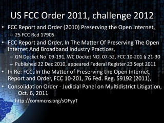 US FCC Order 2011, challenge 2012
• FCC Report and Order (2010) Preserving the Open Internet,
   – 25 FCC Rcd 17905
• FCC Report and Order, In The Matter Of Preserving The Open
  Internet And Broadband Industry Practices,
   – GN Docket No. 09-191, WC Docket NO. 07-52, FCC 10-201 § 21-30
   – Published 22 Dec 2010, appeared Federal Register 23 Sept 2011
• In Re: FCC, In the Matter of Preserving the Open Internet,
  Report and Order, FCC 10-201, 76 Fed. Reg. 59192 (2011),
• Consolidation Order - Judicial Panel on Multidistrict Litigation,
      Oct. 6, 2011
   – http://commcns.org/sOFyyT
 