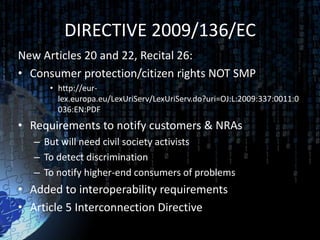 DIRECTIVE 2009/136/EC
New Articles 20 and 22, Recital 26:
• Consumer protection/citizen rights NOT SMP
      • http://eur-
        lex.europa.eu/LexUriServ/LexUriServ.do?uri=OJ:L:2009:337:0011:0
        036:EN:PDF
• Requirements to notify customers & NRAs
   – But will need civil society activists
   – To detect discrimination
   – To notify higher-end consumers of problems
• Added to interoperability requirements
• Article 5 Interconnection Directive
 
