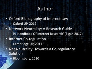 Author:
• Oxford Bibliography of Internet Law
  – Oxford UP, 2012
• Network Neutrality: A Research Guide
  – in 'Handbook Of Internet Research' (Elgar, 2012)
• Internet Co-regulation
  – Cambridge UP, 2011
• Net Neutrality: Towards a Co-regulatory
  Solution
  – Bloomsbury, 2010
 