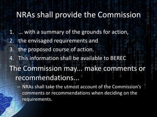 NRAs shall provide the Commission
1.   ... with a summary of the grounds for action,
2.   the envisaged requirements and
3.   the proposed course of action.
4.   This information shall be available to BEREC
The Commission may... make comments or
  recommendations...
     – NRAs shall take the utmost account of the Commission’s
       comments or recommendations when deciding on the
       requirements.
 